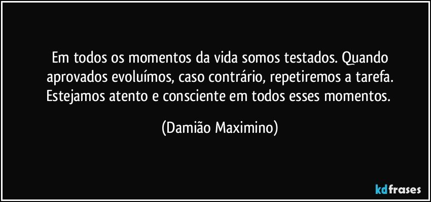 Em todos os momentos da vida somos testados. Quando
aprovados evoluímos, caso contrário, repetiremos a tarefa.
Estejamos atento e consciente em todos esses momentos. (Damião Maximino)