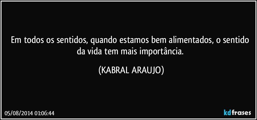 Em todos os sentidos, quando estamos bem alimentados, o sentido da vida tem mais importância. (KABRAL ARAUJO)