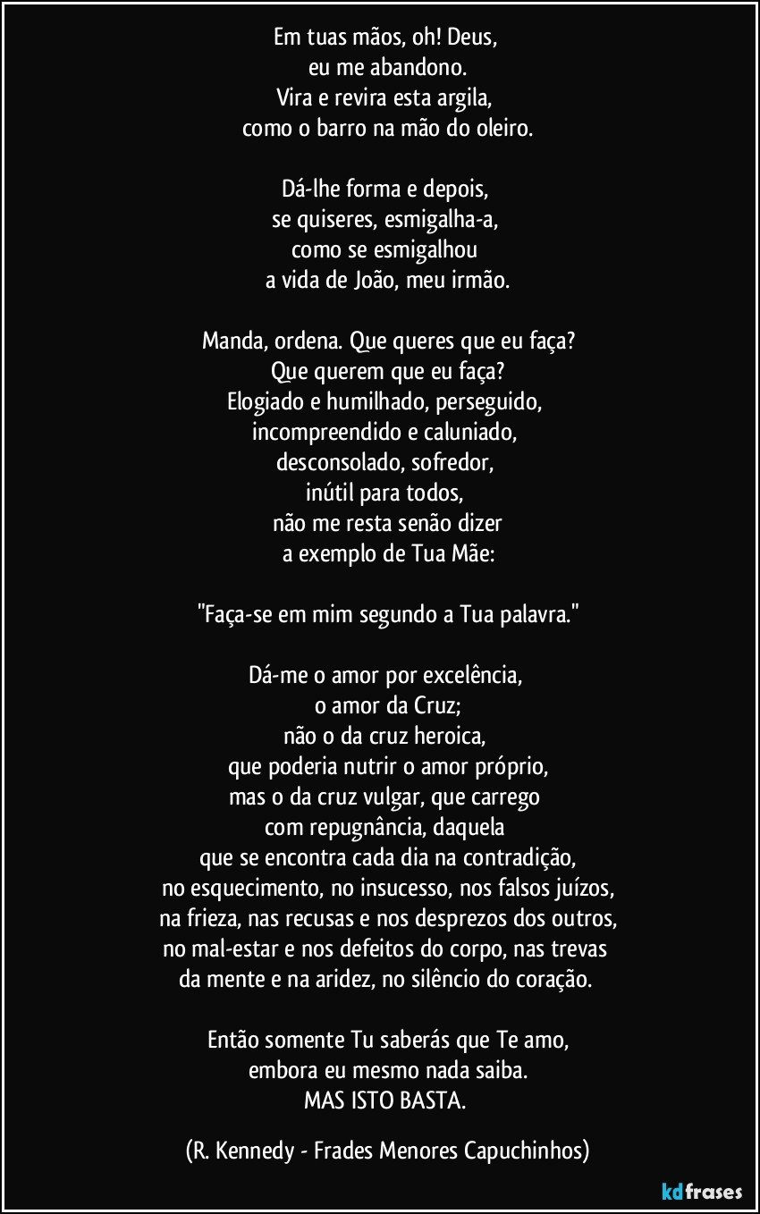 Em tuas mãos, oh! Deus, 
eu me abandono.
Vira e revira esta argila, 
como o barro na mão do oleiro.

Dá-lhe forma e depois, 
se quiseres, esmigalha-a, 
como se esmigalhou 
a vida de João, meu irmão.

Manda, ordena. Que queres que eu faça?
Que querem que eu faça?
Elogiado e humilhado, perseguido, 
incompreendido e caluniado, 
desconsolado, sofredor, 
inútil para todos, 
não me resta senão dizer
a exemplo de Tua Mãe:

"Faça-se em mim segundo a Tua palavra."

Dá-me o amor por excelência, 
o amor da Cruz;
não o da cruz heroica, 
que poderia nutrir o amor próprio,
mas o da cruz vulgar, que carrego 
com repugnância, daquela 
que se encontra cada dia na contradição,
no esquecimento, no insucesso, nos falsos juízos,
na frieza, nas recusas e nos desprezos dos outros,
no mal-estar e nos defeitos do corpo, nas trevas 
da mente e na aridez, no silêncio do coração. 

Então somente Tu saberás que Te amo,
embora eu mesmo nada saiba.
MAS ISTO BASTA. (R. Kennedy - Frades Menores Capuchinhos)