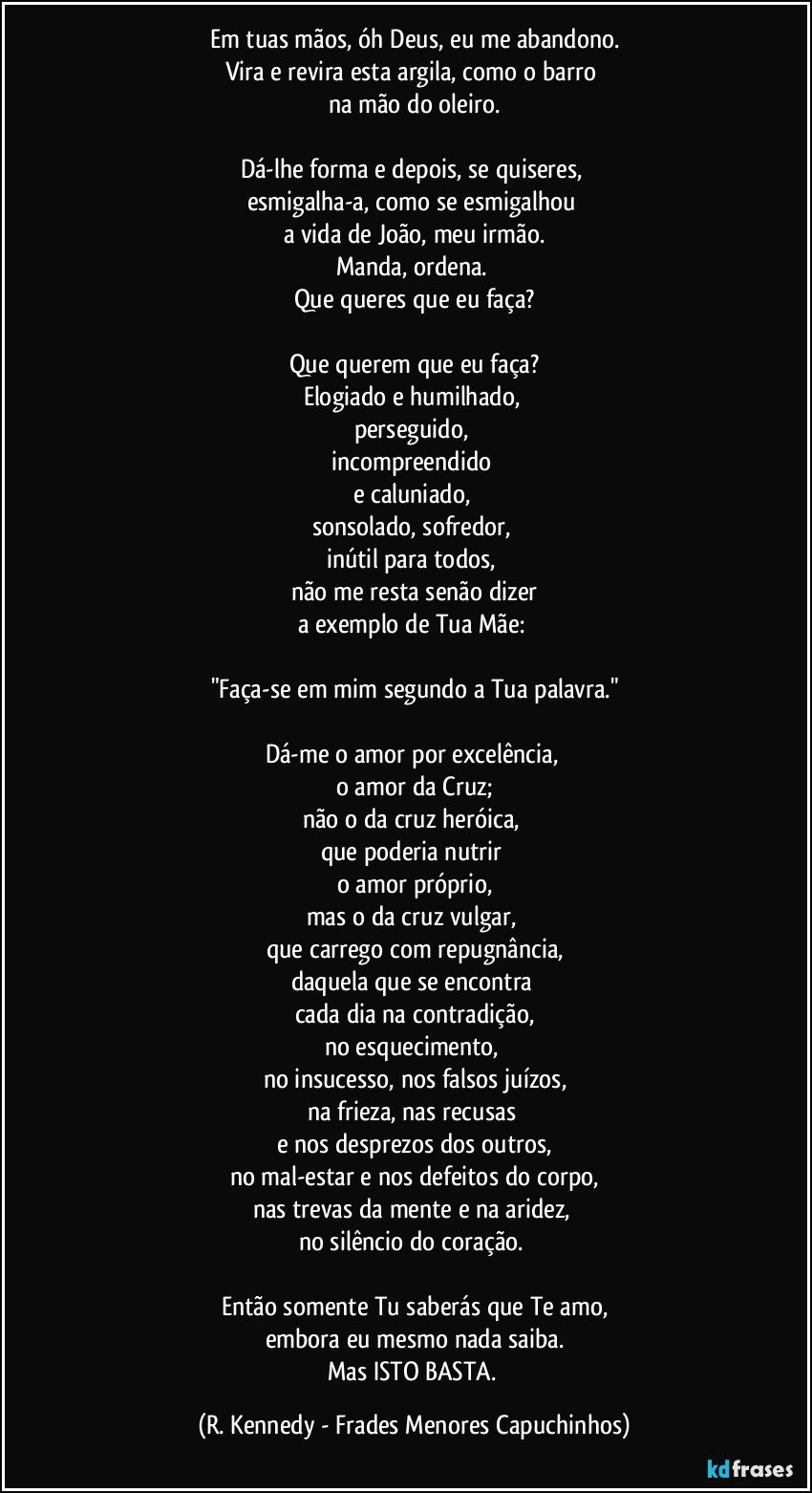 Em tuas mãos, óh Deus, eu me abandono.
Vira e revira esta argila, como o barro 
na mão do oleiro.

Dá-lhe forma e depois, se quiseres, 
esmigalha-a, como se esmigalhou 
a vida de João, meu irmão.
Manda, ordena. 
Que queres que eu faça?

Que querem que eu faça?
Elogiado e humilhado, 
perseguido, 
incompreendido 
e caluniado, 
sonsolado, sofredor, 
inútil para todos, 
não me resta senão dizer
a exemplo de Tua Mãe: 

"Faça-se em mim segundo a Tua palavra."

Dá-me o amor por excelência, 
o amor da Cruz;
não o da cruz heróica, 
que poderia nutrir 
o amor próprio,
mas o da cruz vulgar, 
que carrego com repugnância,
daquela que se encontra 
cada dia na contradição,
no esquecimento, 
no insucesso, nos falsos juízos,
na frieza, nas recusas 
e nos desprezos dos outros,
no mal-estar e nos defeitos do corpo,
nas trevas da mente e na aridez, 
no silêncio do coração. 

Então somente Tu saberás que Te amo,
embora eu mesmo nada saiba.
Mas ISTO BASTA. (R. Kennedy - Frades Menores Capuchinhos)