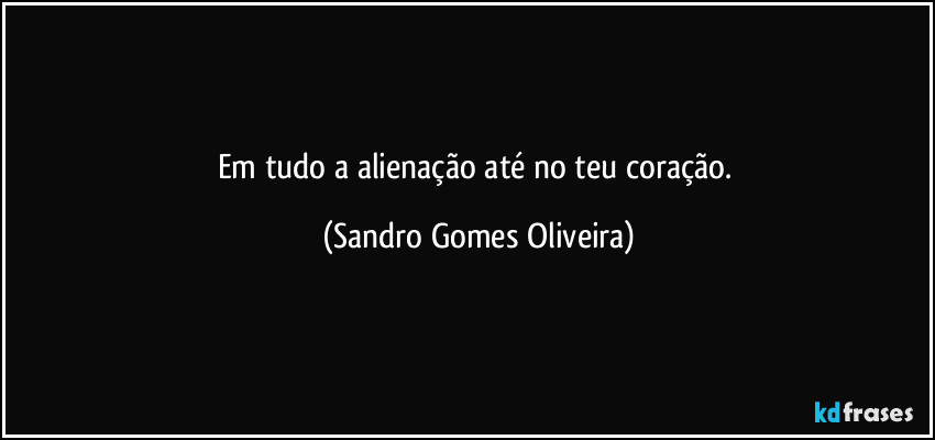 Em tudo a alienação até no teu coração. (Sandro Gomes Oliveira)