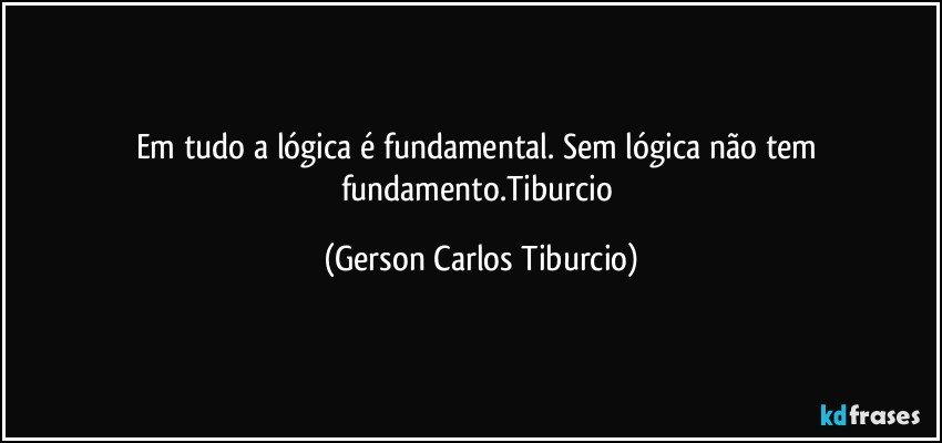 Em tudo a lógica é fundamental. Sem lógica não tem fundamento.Tiburcio (Gerson Carlos Tiburcio)