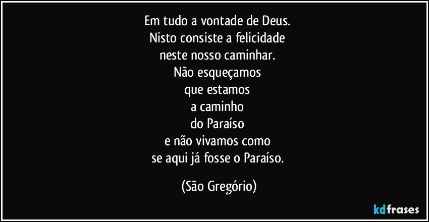 Em tudo a vontade de Deus. 
Nisto consiste a felicidade 
neste nosso caminhar. 
Não esqueçamos 
que estamos 
a caminho 
do Paraíso 
e não vivamos como 
se aqui já fosse o Paraíso. (São Gregório)