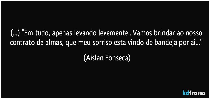 (...) "Em tudo, apenas levando levemente...Vamos brindar ao nosso contrato de almas, que meu sorriso esta vindo de bandeja por ai..." (Aislan Fonseca)