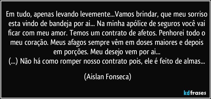 Em tudo, apenas levando levemente...Vamos brindar, que meu sorriso esta vindo de bandeja por ai... Na minha apólice de seguros você vai ficar com meu amor. Temos um contrato de afetos. Penhorei todo o meu coração. Meus afagos sempre vêm em doses maiores e depois em porções. Meu desejo vem por ai... 
(...) Não há como romper nosso contrato pois, ele é feito de almas... (Aislan Fonseca)