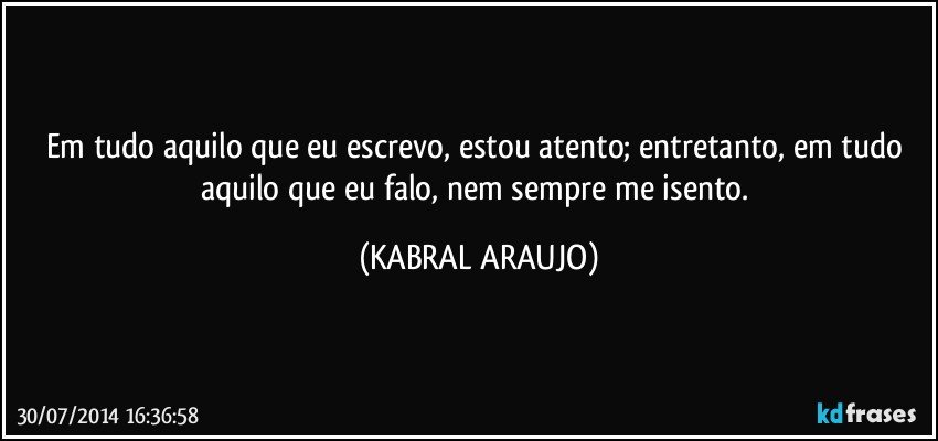 Em tudo aquilo que eu escrevo, estou atento; entretanto, em tudo aquilo que eu falo, nem sempre me isento. (KABRAL ARAUJO)