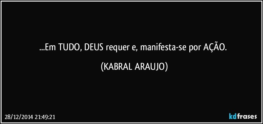 ...Em TUDO, DEUS requer e, manifesta-se por AÇÃO. (KABRAL ARAUJO)