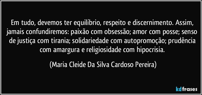 Em tudo, devemos ter equilíbrio, respeito e discernimento. Assim, jamais confundiremos: paixão com obsessão; amor com posse; senso de justiça com tirania; solidariedade com autopromoção; prudência com amargura e religiosidade com hipocrisia. (Maria Cleide Da Silva Cardoso Pereira)