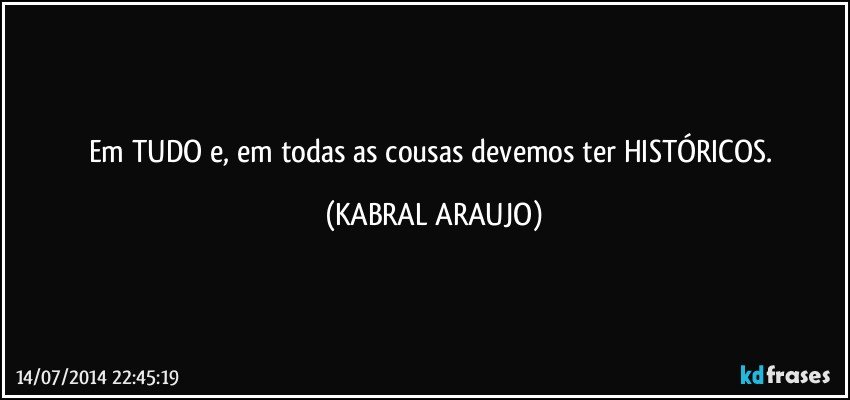 Em TUDO e, em todas as cousas devemos ter HISTÓRICOS. (KABRAL ARAUJO)