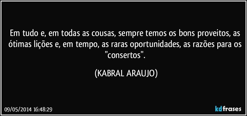 Em tudo e, em todas as cousas, sempre temos os bons proveitos, as ótimas lições e, em tempo, as raras oportunidades, as razões para os "consertos". (KABRAL ARAUJO)