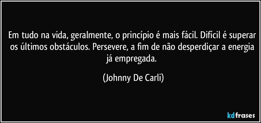 Em tudo na vida, geralmente, o princípio é mais fácil. Difícil é superar os últimos obstáculos. Persevere, a fim de não desperdiçar a energia já empregada. (Johnny De Carli)