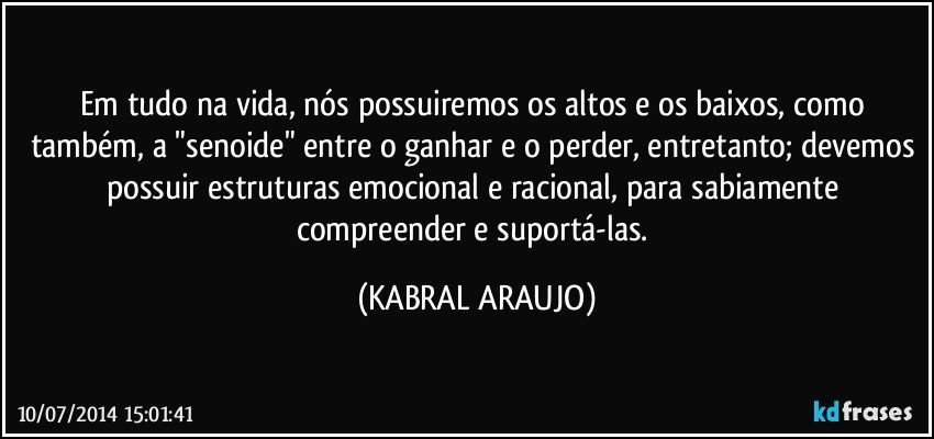 Em tudo na vida, nós possuiremos os altos e os baixos, como também, a "senoide" entre o ganhar e o perder, entretanto; devemos possuir estruturas emocional e racional, para sabiamente compreender e suportá-las. (KABRAL ARAUJO)