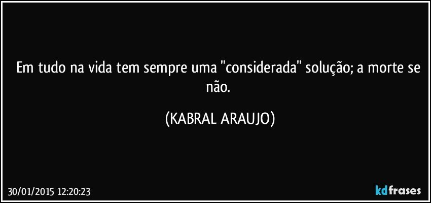 Em tudo na vida tem sempre uma "considerada" solução;  a morte se não. (KABRAL ARAUJO)