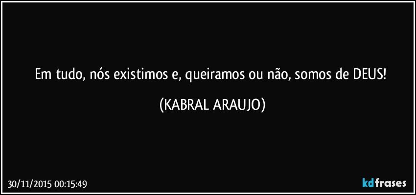 Em tudo, nós existimos e, queiramos ou não, somos de DEUS! (KABRAL ARAUJO)