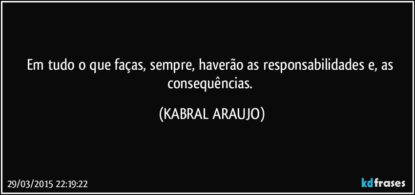 Em tudo o que faças, sempre, haverão as responsabilidades e, as consequências. (KABRAL ARAUJO)