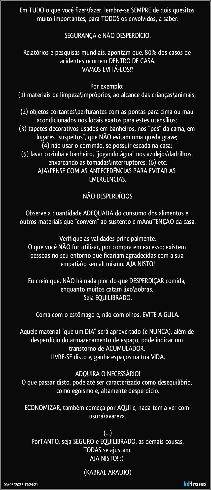 Em TUDO o que você fizer\fazer, lembre-se SEMPRE de dois quesitos muito importantes, para TODOS os envolvidos, a saber:

SEGURANÇA e NÃO DESPERDÍCIO.

Relatórios e pesquisas mundiais, apontam que, 80% dos casos de acidentes ocorrem DENTRO DE CASA.
VAMOS EVITÁ-LOS!?

Por exemplo: 
(1) materiais de limpeza\impróprios, ao alcance das crianças\animais; 
(2) objetos cortantes\perfurantes com as pontas para cima ou mau acondicionados nos locais exatos para estes utensílios; 
(3) tapetes decorativos usados em banheiros, nos "pés" da cama, em lugares "suspeitos", que NÃO evitam uma queda grave; 
(4) não usar o corrimão, se possuir escada na casa; 
(5) lavar cozinha e banheiro, "jogando água" nos azulejos\ladrilhos, enxarcando as tomadas\interruptores; (6) etc.
AJA\PENSE COM AS ANTECEDÊNCIAS PARA EVITAR AS EMERGÊNCIAS.

NÃO DESPERDÍCIOS

Observe a quantidade ADEQUADA do consumo dos alimentos e outros materiais que "convêm" ao sustento e mAnuTENÇÃO da casa.

Verifique as validades principalmente.
O que você NÃO for utilizar, por compra em excesso; existem pessoas no seu entorno que ficariam agradecidas com a sua empatia\o seu altruísmo. AJA NISTO!

Eu creio que, NÃO há nada pior do que DESPERDIÇAR comida, enquanto muitos catam lixo\sobras. 
Seja EQUILIBRADO.

Coma com o estômago e, não com olhos. EVITE A GULA.

Aquele material "que um DIA" será aproveitado (e NUNCA), além de desperdício do armazenamento de espaço, pode indicar um transtorno de ACUMULADOR. 
LIVRE-SE disto e, ganhe espaços na tua VIDA.

ADQUIRA O NECESSÁRIO!
O que passar disto, pode até ser caracterizado como desequilíbrio, como egoísmo e, altamente desperdício.

ECONOMIZAR, também começa por AQUI e, nada tem a ver com usura\avareza.

(...)
PorTANTO, seja SEGURO e EQUILIBRADO, as demais cousas,
TODAS se ajustam.
AJA NISTO! ;) (KABRAL ARAUJO)