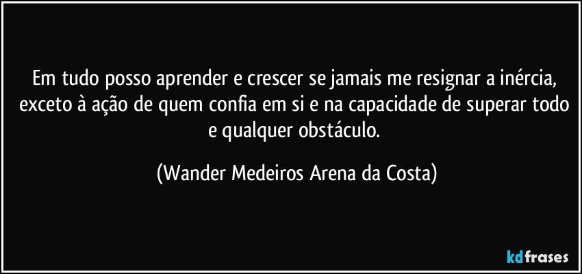 Em tudo posso aprender e crescer se jamais me resignar a inércia, exceto à ação de quem confia em si e na capacidade de superar todo e qualquer obstáculo. (Wander Medeiros Arena da Costa)