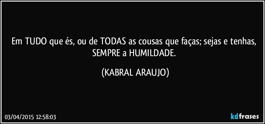 Em TUDO que és, ou de TODAS as cousas que faças; sejas e tenhas, SEMPRE a HUMILDADE. (KABRAL ARAUJO)