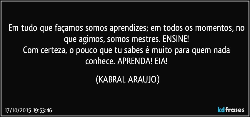 Em tudo que façamos somos aprendizes; em todos os momentos, no que agimos, somos mestres. ENSINE! 
Com certeza, o pouco que tu sabes é muito para quem nada conhece. APRENDA! EIA! (KABRAL ARAUJO)