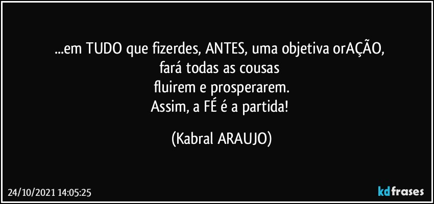 ...em TUDO que fizerdes, ANTES, uma objetiva orAÇÃO, 
fará todas as cousas 
fluirem e prosperarem.
Assim, a FÉ é a partida! (KABRAL ARAUJO)