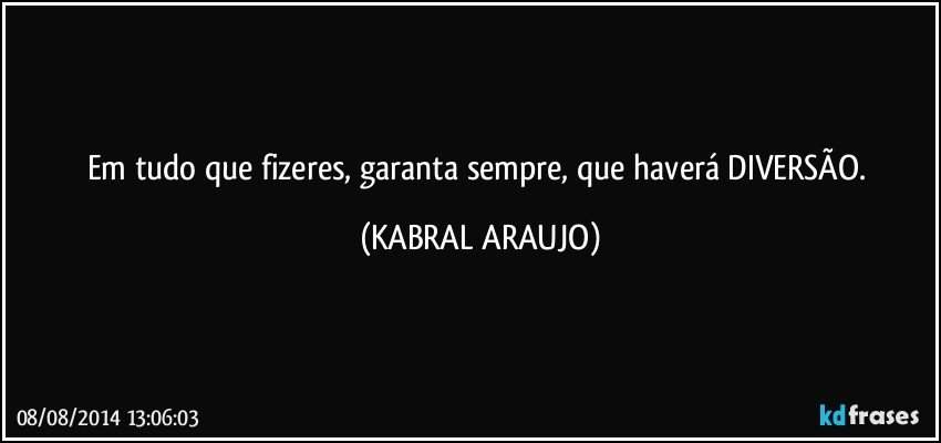 Em tudo que fizeres, garanta sempre, que haverá DIVERSÃO. (KABRAL ARAUJO)