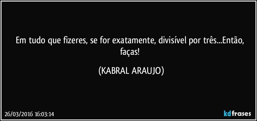 Em tudo que fizeres, se for exatamente, divisível por três...Então, faças! (KABRAL ARAUJO)