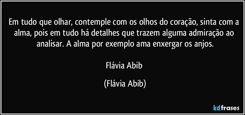 Em tudo que olhar, contemple com os olhos do coração, sinta com a alma, pois em tudo há detalhes que trazem alguma admiração ao analisar. A alma por exemplo ama enxergar os anjos.

Flávia Abib (Flávia Abib)