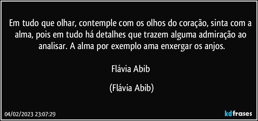 Em tudo que olhar, contemple com os olhos do coração, sinta com a alma, pois em tudo há detalhes que trazem alguma admiração ao analisar. A alma por exemplo ama enxergar os anjos.
 
Flávia Abib (Flávia Abib)