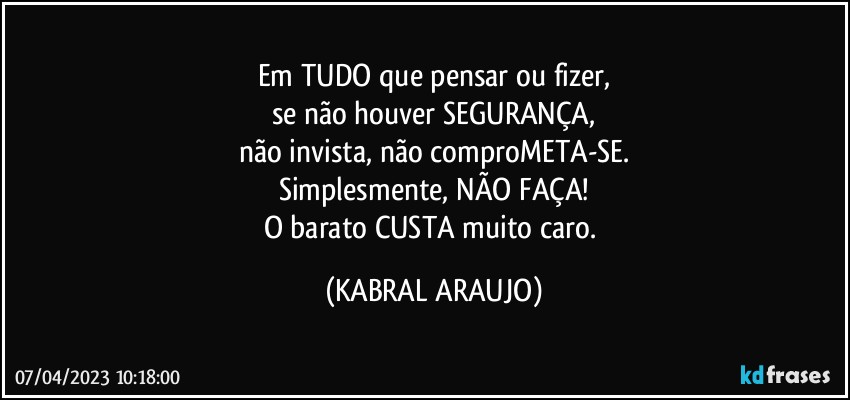 Em TUDO que pensar ou fizer,
se não houver SEGURANÇA,
não invista, não comproMETA-SE.
Simplesmente, NÃO FAÇA!
O barato CUSTA muito caro. (KABRAL ARAUJO)