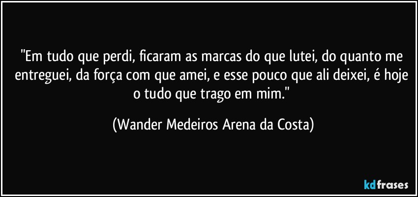 "Em tudo que perdi, ficaram as marcas do que lutei, do quanto me entreguei, da força com que amei, e esse pouco que ali deixei, é hoje o tudo que trago em mim." (Wander Medeiros Arena da Costa)