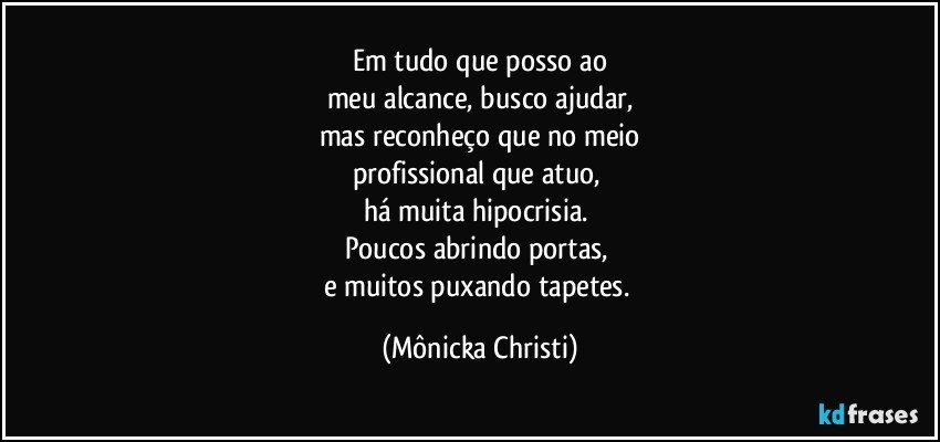 Em tudo que posso ao
meu alcance, busco ajudar,
mas reconheço que no meio
profissional que atuo, 
há muita hipocrisia. 
Poucos abrindo portas, 
e muitos puxando tapetes. (Mônicka Christi)