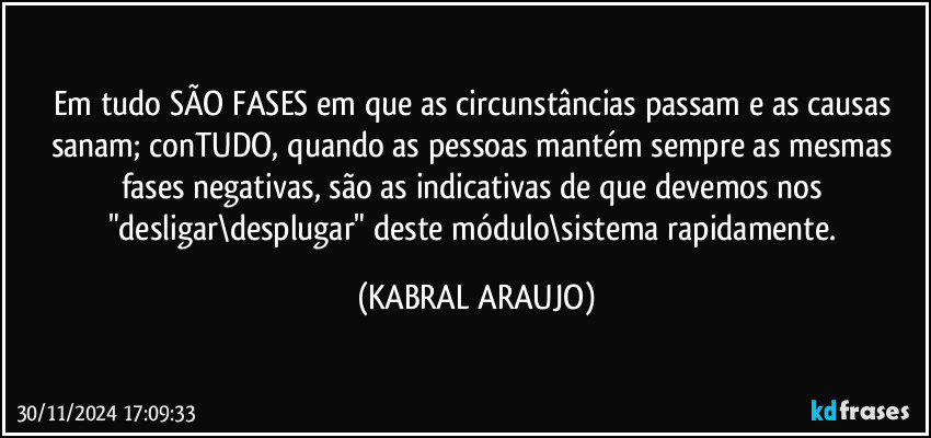 Em tudo SÃO FASES em que as circunstâncias passam e as causas sanam; conTUDO, quando as pessoas mantém sempre as mesmas fases negativas, são  as indicativas de que devemos nos "desligar\desplugar" deste módulo\sistema rapidamente. (KABRAL ARAUJO)