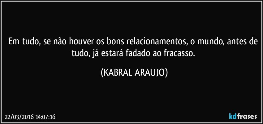Em tudo, se não houver os bons relacionamentos, o mundo, antes de tudo, já estará fadado ao fracasso. (KABRAL ARAUJO)