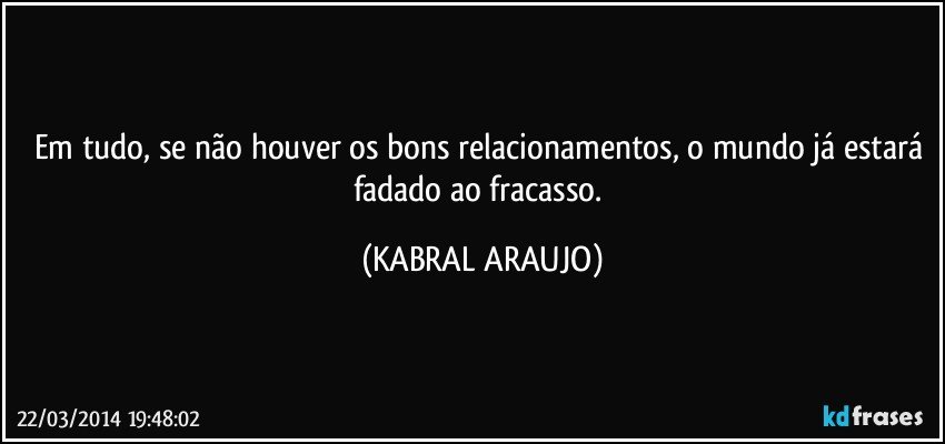 Em tudo, se não houver os bons relacionamentos, o mundo já estará fadado ao fracasso. (KABRAL ARAUJO)