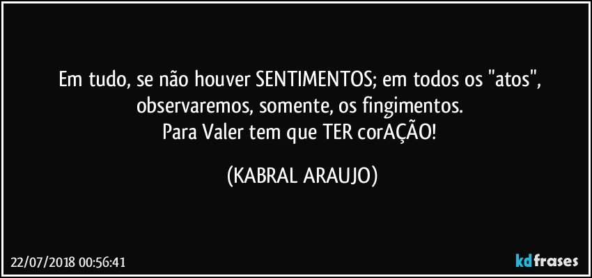 Em tudo, se não houver SENTIMENTOS; em todos os "atos", observaremos, somente, os fingimentos. 
Para Valer tem que TER corAÇÃO! (KABRAL ARAUJO)