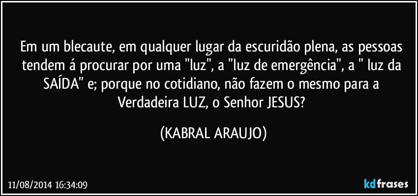 Em um blecaute, em qualquer lugar da escuridão plena, as pessoas tendem á procurar por uma "luz", a "luz de emergência", a " luz da SAÍDA" e; porque no cotidiano, não fazem o mesmo para a Verdadeira LUZ, o Senhor JESUS? (KABRAL ARAUJO)