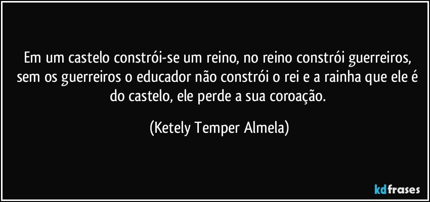 Em um castelo constrói-se um reino, no reino constrói guerreiros, sem os guerreiros o educador não constrói o rei e a rainha que ele é do castelo, ele perde a sua coroação. (Ketely Temper Almela)