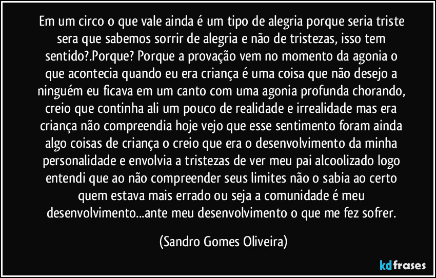 Em um circo o que vale ainda é um tipo de alegria porque seria triste sera que sabemos sorrir de alegria e não de tristezas, isso tem sentido?.Porque? Porque a provação vem no momento da agonia o que acontecia quando eu era criança é uma coisa que não desejo a ninguém eu ficava em um canto com uma agonia profunda chorando, creio que continha ali um pouco de realidade e irrealidade mas era criança não compreendia hoje vejo que esse sentimento foram ainda algo coisas de criança o creio que era o desenvolvimento da minha personalidade e envolvia a tristezas de ver meu pai alcoolizado logo entendi que ao não compreender seus limites não o sabia ao certo quem estava mais errado ou seja a comunidade é meu desenvolvimento...ante meu desenvolvimento o que me fez sofrer. (Sandro Gomes Oliveira)