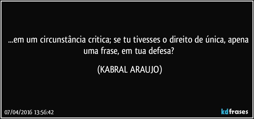 ...em um circunstância critica; se tu tivesses o direito de única, apena uma frase, em tua defesa? (KABRAL ARAUJO)