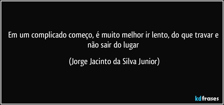 Em um complicado começo, é muito melhor ir lento, do que  travar e não sair do lugar (Jorge Jacinto da Silva Junior)