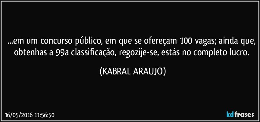 ...em um concurso público, em que se ofereçam 100 vagas; ainda que, obtenhas a 99a classificação, regozije-se, estás no completo lucro. (KABRAL ARAUJO)