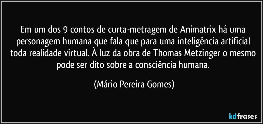 Em um dos 9 contos de curta-metragem de Animatrix há uma personagem humana que fala que para uma inteligência artificial toda realidade virtual. À luz da obra de Thomas Metzinger o mesmo pode ser dito sobre a consciência humana. (Mário Pereira Gomes)