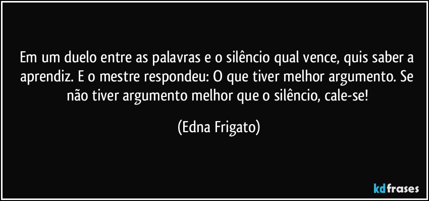 Em um duelo entre as palavras e o silêncio qual vence, quis saber a aprendiz. E o mestre respondeu: O que tiver melhor argumento. Se não tiver argumento melhor que o silêncio, cale-se! (Edna Frigato)