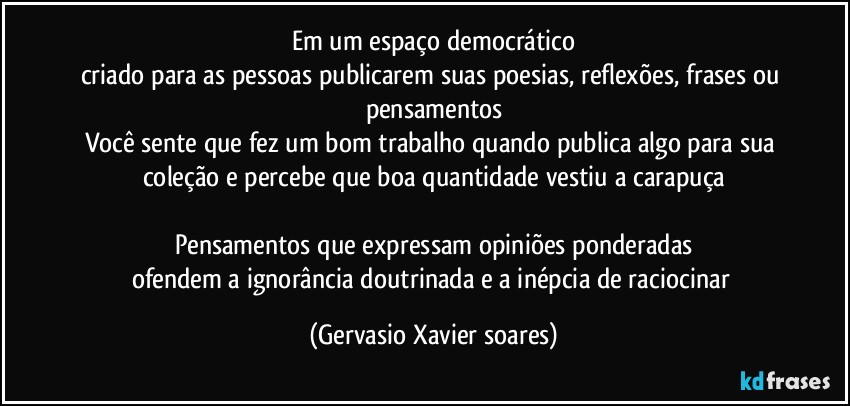 Em um espaço democrático
criado para as pessoas publicarem suas poesias, reflexões, frases ou pensamentos
Você sente que fez um bom trabalho quando publica algo para sua coleção e percebe que boa quantidade vestiu a carapuça

Pensamentos que expressam opiniões ponderadas
ofendem a ignorância doutrinada e a inépcia de raciocinar (Gervasio Xavier soares)