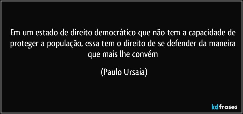 Em um estado de direito democrático que não tem a capacidade de proteger a população, essa tem o direito de se defender da maneira que mais lhe convém (Paulo Ursaia)