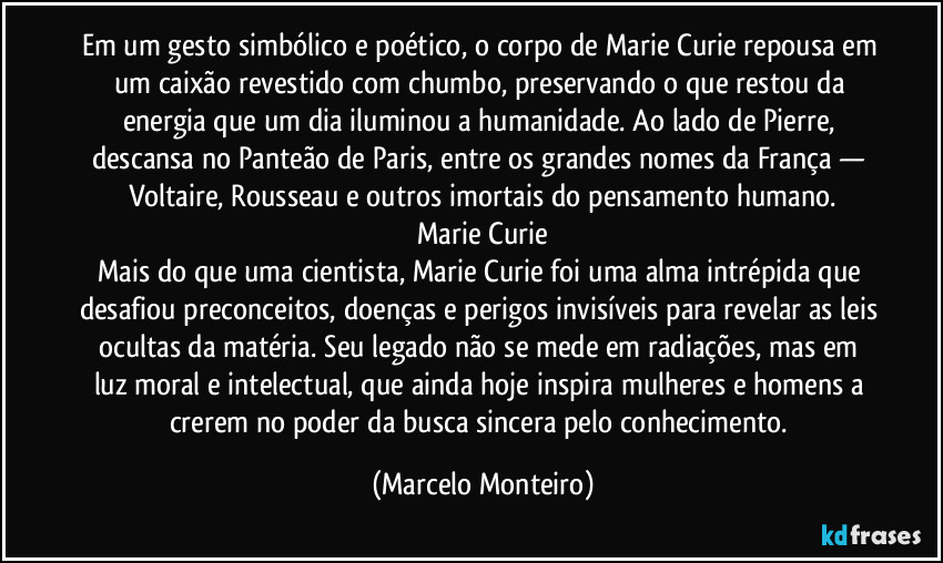 Em um gesto simbólico e poético, o corpo de Marie Curie repousa em um caixão revestido com chumbo, preservando o que restou da energia que um dia iluminou a humanidade. Ao lado de Pierre, descansa no Panteão de Paris, entre os grandes nomes da França — Voltaire, Rousseau e outros imortais do pensamento humano.
Marie Curie
Mais do que uma cientista, Marie Curie foi uma alma intrépida que desafiou preconceitos, doenças e perigos invisíveis para revelar as leis ocultas da matéria. Seu legado não se mede em radiações, mas em luz moral e intelectual, que ainda hoje inspira mulheres e homens a crerem no poder da busca sincera pelo conhecimento. (Marcelo Monteiro)