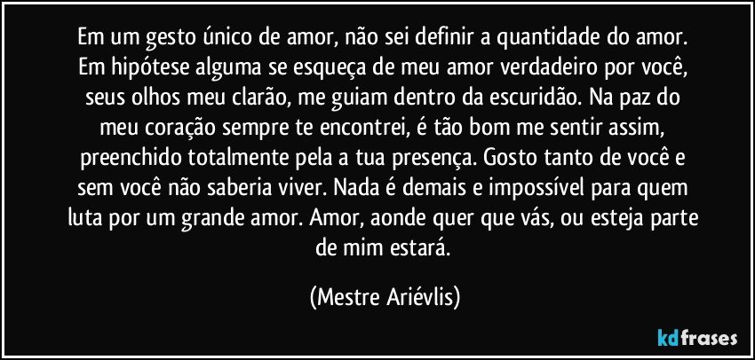 Em um gesto único de amor, não sei definir a quantidade do amor. Em hipótese alguma se esqueça de meu amor verdadeiro por você, seus olhos meu clarão, me guiam dentro da escuridão. Na paz do meu coração sempre te encontrei, é tão bom me sentir assim, preenchido totalmente pela a tua presença. Gosto tanto de você e sem você não saberia viver. Nada é demais e impossível para quem luta por um grande amor. Amor, aonde quer que vás, ou esteja parte de mim estará. (Mestre Ariévlis)