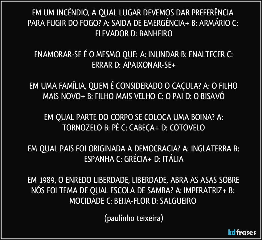 EM UM INCÊNDIO, A QUAL LUGAR DEVEMOS DAR PREFERÊNCIA PARA FUGIR DO FOGO?  A: SAIDA DE EMERGÊNCIA+  B: ARMÁRIO  C: ELEVADOR  D: BANHEIRO

 ENAMORAR-SE É O MESMO QUE:  A: INUNDAR  B: ENALTECER  C: ERRAR  D: APAIXONAR-SE+

 EM UMA FAMÍLIA, QUEM É CONSIDERADO O CAÇULA?  A: O FILHO MAIS NOVO+  B: FILHO MAIS VELHO  C: O PAI  D:  O BISAVÔ

 EM QUAL PARTE DO CORPO SE COLOCA UMA BOINA?  A: TORNOZELO  B: PÉ  C: CABEÇA+  D: COTOVELO

 EM QUAL PAIS FOI ORIGINADA A DEMOCRACIA?  A: INGLATERRA  B: ESPANHA  C: GRÉCIA+  D: ITÁLIA

 EM 1989, O ENREDO LIBERDADE, LIBERDADE, ABRA AS ASAS SOBRE NÓS FOI TEMA DE QUAL ESCOLA DE SAMBA?  A: IMPERATRIZ+  B: MOCIDADE  C: BEIJA-FLOR  D: SALGUEIRO (paulinho teixeira)