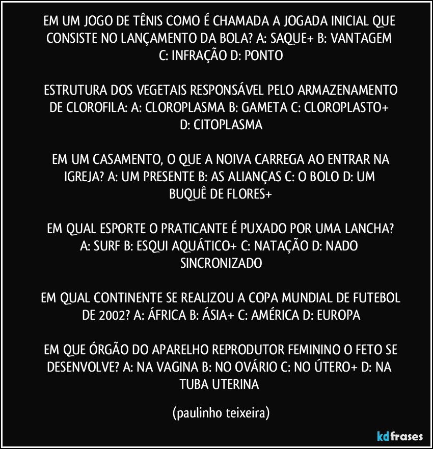 EM UM JOGO DE TÊNIS COMO É CHAMADA A JOGADA INICIAL QUE CONSISTE NO LANÇAMENTO DA BOLA?  A: SAQUE+  B: VANTAGEM  C: INFRAÇÃO  D: PONTO

 ESTRUTURA DOS VEGETAIS RESPONSÁVEL PELO ARMAZENAMENTO DE CLOROFILA:  A: CLOROPLASMA  B: GAMETA  C: CLOROPLASTO+  D: CITOPLASMA

 EM UM CASAMENTO, O QUE A NOIVA CARREGA AO ENTRAR NA IGREJA?  A: UM PRESENTE  B: AS ALIANÇAS  C: O BOLO  D: UM BUQUÊ DE FLORES+

 EM QUAL ESPORTE O PRATICANTE É PUXADO POR UMA LANCHA?  A: SURF  B: ESQUI AQUÁTICO+  C: NATAÇÃO  D: NADO SINCRONIZADO

 EM QUAL CONTINENTE SE REALIZOU A COPA MUNDIAL DE FUTEBOL DE 2002?  A: ÁFRICA  B: ÁSIA+  C: AMÉRICA  D: EUROPA

 EM QUE ÓRGÃO DO APARELHO REPRODUTOR FEMININO O FETO SE DESENVOLVE?  A: NA VAGINA  B: NO OVÁRIO  C: NO ÚTERO+  D: NA TUBA UTERINA (paulinho teixeira)