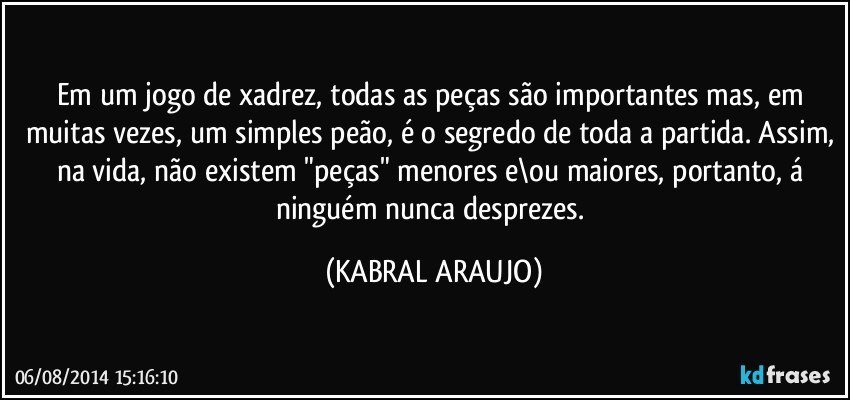 Em um jogo de xadrez, todas as peças são importantes mas, em muitas vezes, um simples peão, é o segredo de toda a partida. Assim, na vida, não existem "peças" menores e\ou maiores, portanto, á ninguém nunca desprezes. (KABRAL ARAUJO)